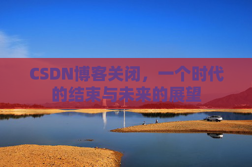 CSDN博客关闭,一个时代的结束与未来的展望 CSDN博客关闭,一个时代的结束与未来的展望